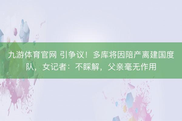 九游体育官网 引争议!多库将因陪产离建国度队,女记者:不睬解,父亲毫无作用