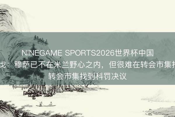 NINEGAME SPORTS2026世界杯中国官方网站 隆戈:穆萨已不在米兰野心之内,但很难在转会市集找到科罚决议